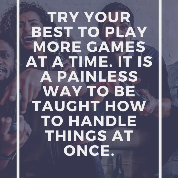 Try your best to play more games at a time. It is a painless way to be taught how to handle things at once.