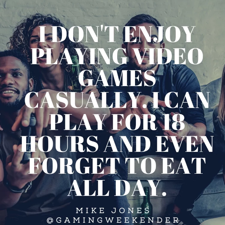 I don't enjoy playing video games casually. I can play for 18 hours and even forget to eat all day.