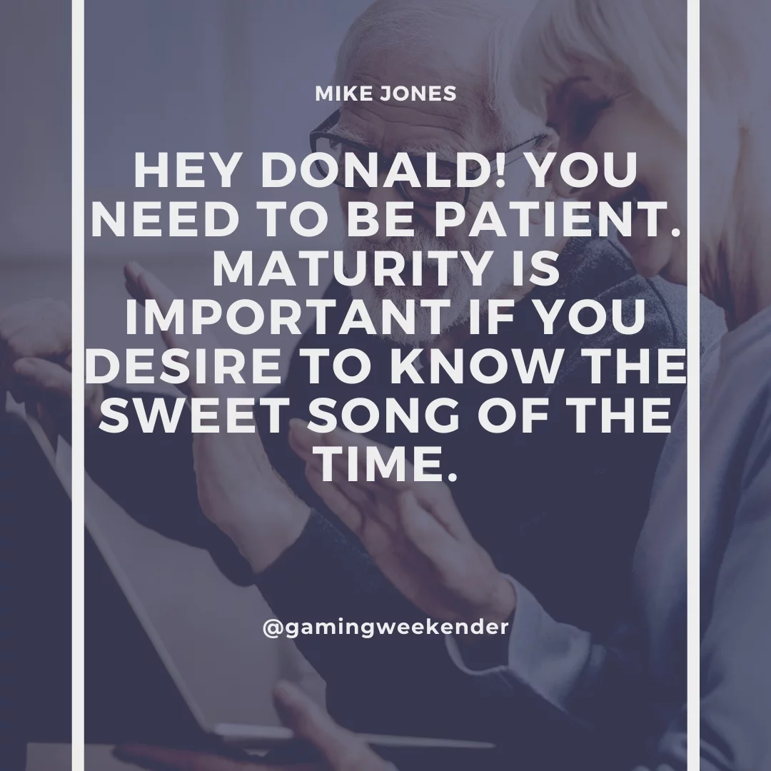 Hey Donald! You need to be patient. Maturity is important if you desire to know the sweet song of the time.